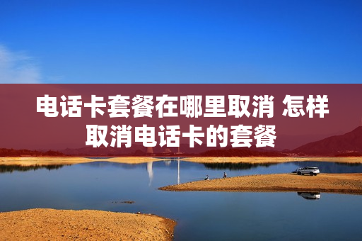 电话卡套餐在哪里取消 怎样取消电话卡的套餐