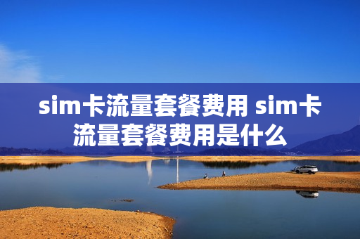 sim卡流量套餐费用 sim卡流量套餐费用是什么