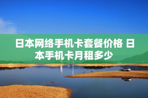 日本网络手机卡套餐价格 日本手机卡月租多少