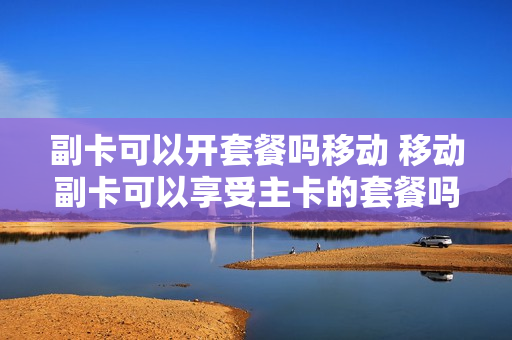 副卡可以开套餐吗移动 移动副卡可以享受主卡的套餐吗
