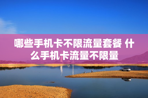 哪些手机卡不限流量套餐 什么手机卡流量不限量
