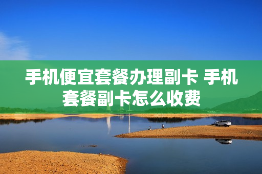 手机便宜套餐办理副卡 手机套餐副卡怎么收费