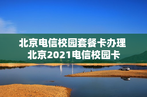 北京电信校园套餐卡办理 北京2021电信校园卡