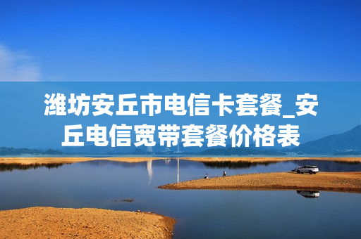 潍坊安丘市电信卡套餐_安丘电信宽带套餐价格表