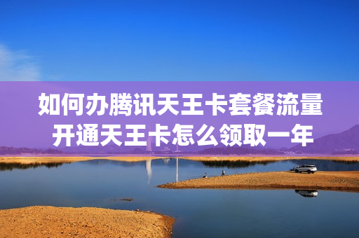 如何办腾讯天王卡套餐流量 开通天王卡怎么领取一年腾讯vip