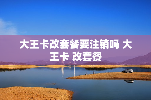 大王卡改套餐要注销吗 大王卡 改套餐