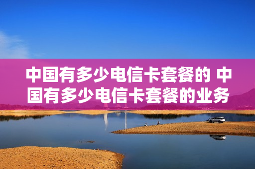 中国有多少电信卡套餐的 中国有多少电信卡套餐的业务