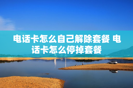 电话卡怎么自己解除套餐 电话卡怎么停掉套餐