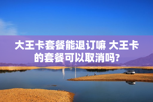 大王卡套餐能退订嘛 大王卡的套餐可以取消吗?