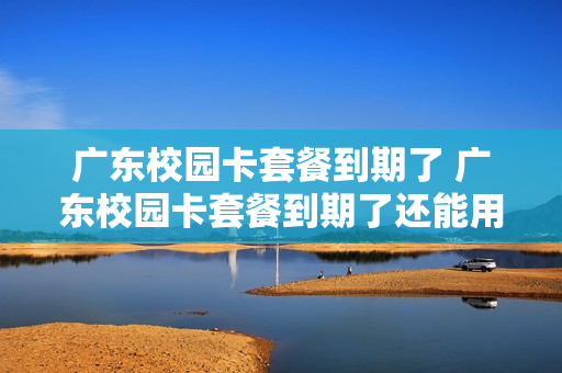 广东校园卡套餐到期了 广东校园卡套餐到期了还能用吗