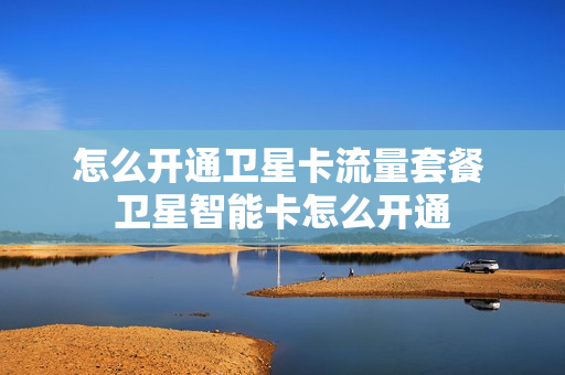 怎么开通卫星卡流量套餐 卫星智能卡怎么开通