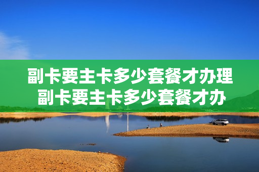 副卡要主卡多少套餐才办理 副卡要主卡多少套餐才办理宽带业务