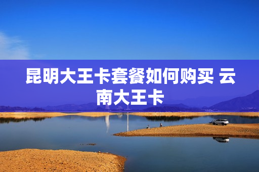 昆明大王卡套餐如何购买 云南大王卡