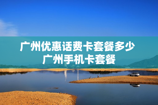 广州优惠话费卡套餐多少 广州手机卡套餐