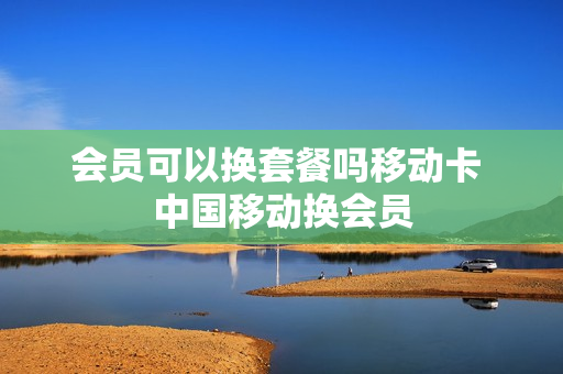 会员可以换套餐吗移动卡 中国移动换会员