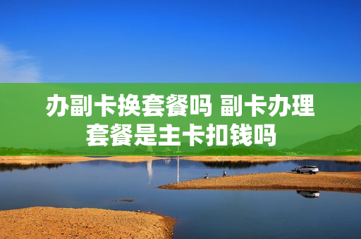 办副卡换套餐吗 副卡办理套餐是主卡扣钱吗
