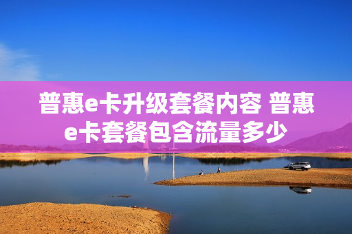 普惠e卡升级套餐内容 普惠e卡套餐包含流量多少