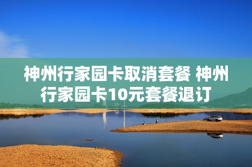 神州行家园卡取消套餐 神州行家园卡10元套餐退订