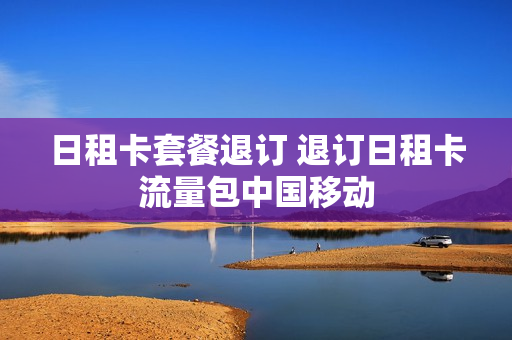 日租卡套餐退订 退订日租卡流量包中国移动