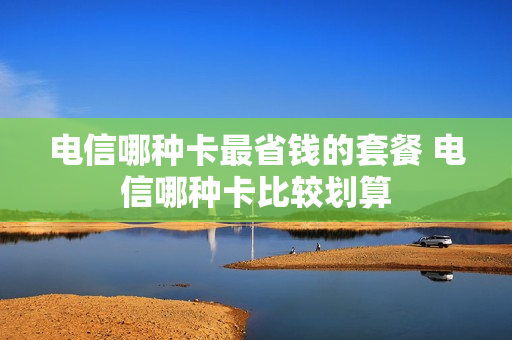 电信哪种卡最省钱的套餐 电信哪种卡比较划算