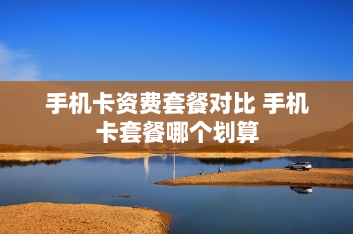 手机卡资费套餐对比 手机卡套餐哪个划算