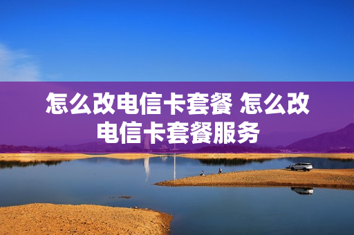 怎么改电信卡套餐 怎么改电信卡套餐服务