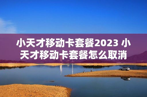 小天才移动卡套餐2023 小天才移动卡套餐怎么取消