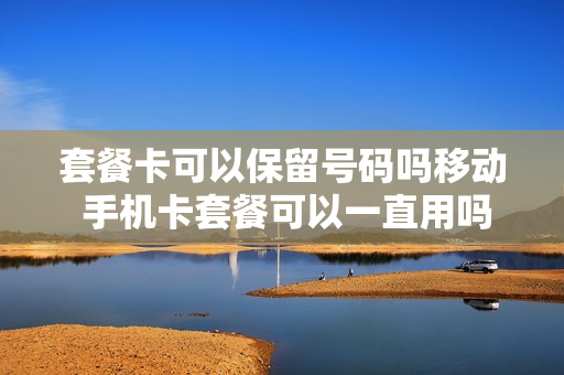 套餐卡可以保留号码吗移动 手机卡套餐可以一直用吗