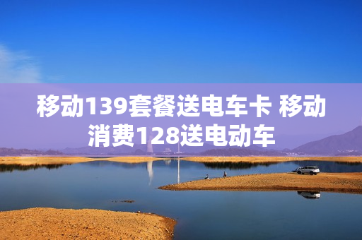 移动139套餐送电车卡 移动消费128送电动车