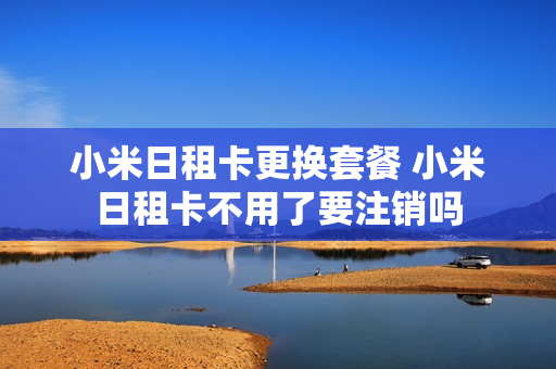 小米日租卡更换套餐 小米日租卡不用了要注销吗