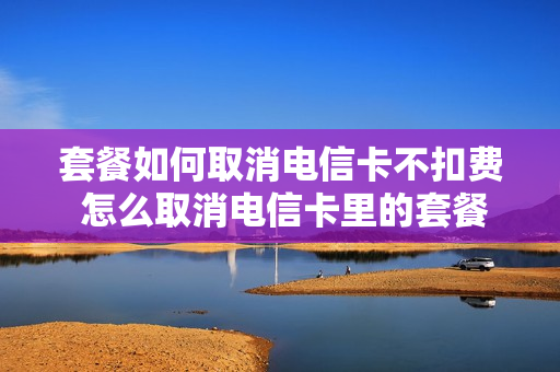 套餐如何取消电信卡不扣费 怎么取消电信卡里的套餐