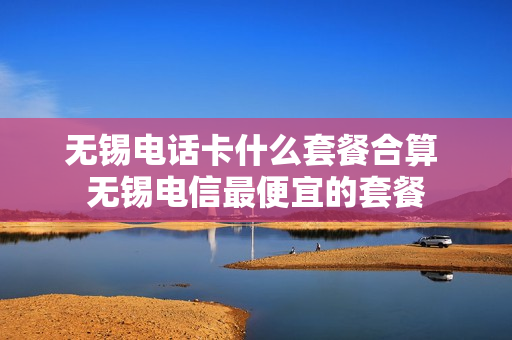 无锡电话卡什么套餐合算 无锡电信最便宜的套餐