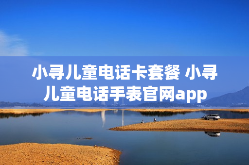 小寻儿童电话卡套餐 小寻儿童电话手表官网app