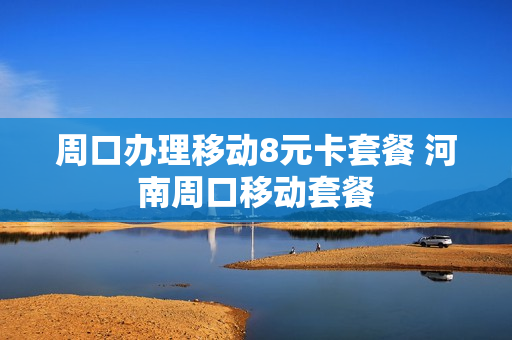 周口办理移动8元卡套餐 河南周口移动套餐