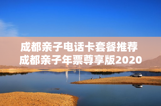 成都亲子电话卡套餐推荐 成都亲子年票尊享版2020
