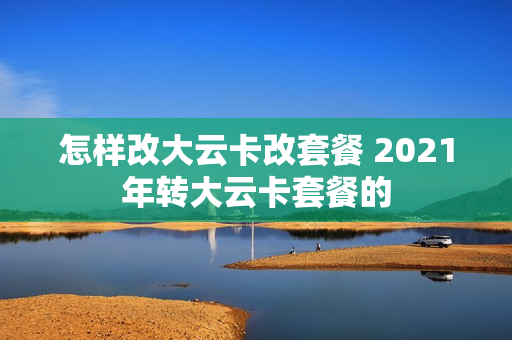 怎样改大云卡改套餐 2021年转大云卡套餐的