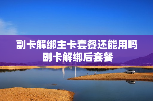 副卡解绑主卡套餐还能用吗 副卡解绑后套餐