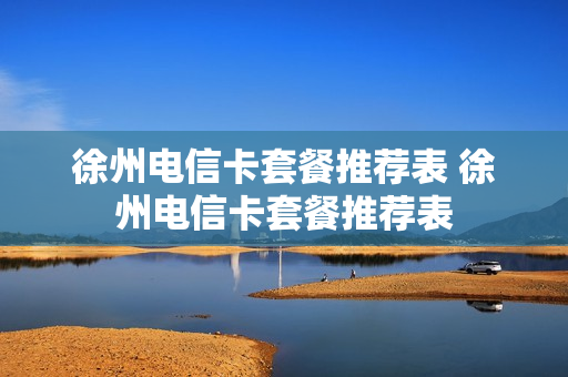 徐州电信卡套餐推荐表 徐州电信卡套餐推荐表