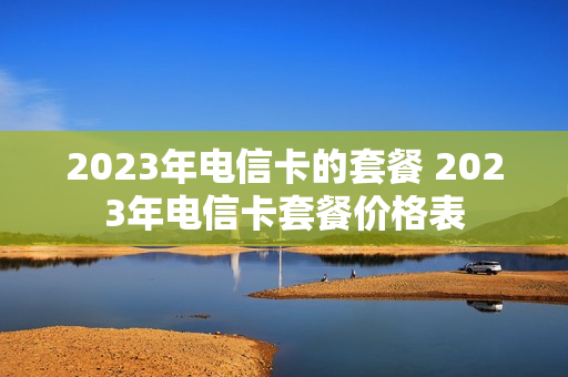 2023年电信卡的套餐 2023年电信卡套餐价格表