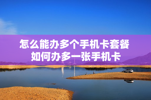 怎么能办多个手机卡套餐 如何办多一张手机卡