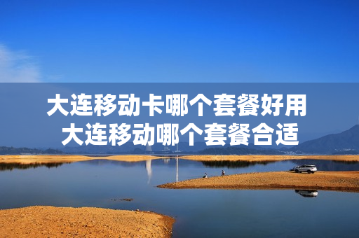 大连移动卡哪个套餐好用 大连移动哪个套餐合适