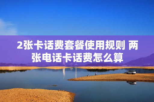 2张卡话费套餐使用规则 两张电话卡话费怎么算