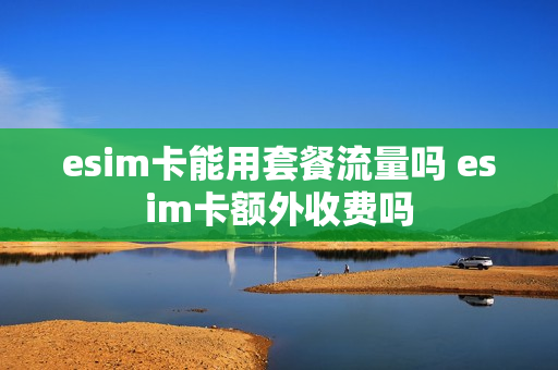 esim卡能用套餐流量吗 esim卡额外收费吗