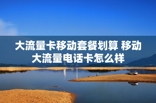 大流量卡移动套餐划算 移动大流量电话卡怎么样