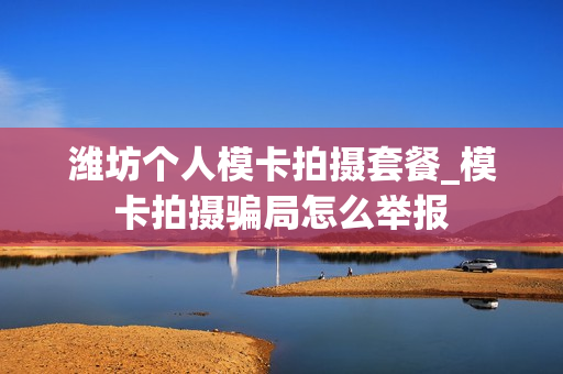 潍坊个人模卡拍摄套餐_模卡拍摄骗局怎么举报