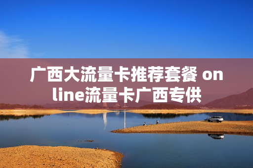 广西大流量卡推荐套餐 online流量卡广西专供