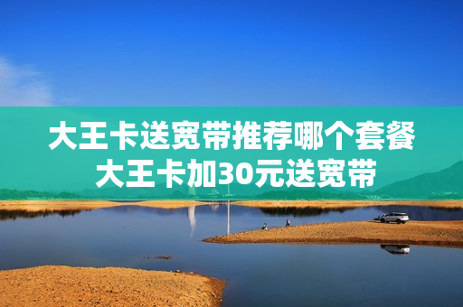 大王卡送宽带推荐哪个套餐 大王卡加30元送宽带