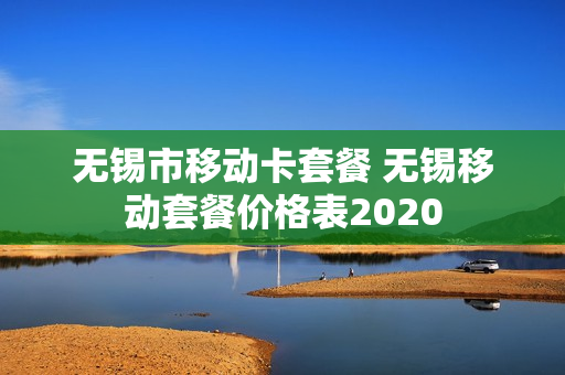 无锡市移动卡套餐 无锡移动套餐价格表2020