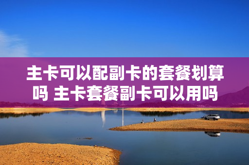 主卡可以配副卡的套餐划算吗 主卡套餐副卡可以用吗