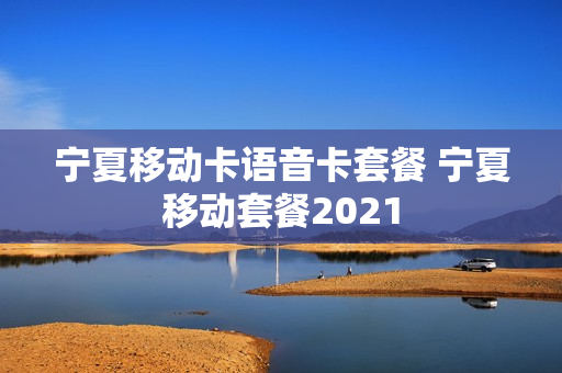 宁夏移动卡语音卡套餐 宁夏移动套餐2021